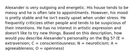 Alexander is very outgoing and energetic. His house tends to be messy and he is often late to appointments. However, his mood is pretty stable and he isn't easily upset when under stress. He frequently criticizes other people and tends to be suspicious of their intentions. He has no interest in artistic expression and doesn't like to try new things. Based on this description, how would you describe Alexander's personality on the Big 5? (E = extraversion; C = conscientiousness; N = neuroticism; A = agreeableness; O = openness)