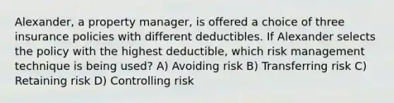 Alexander, a property manager, is offered a choice of three insurance policies with different deductibles. If Alexander selects the policy with the highest deductible, which risk management technique is being used? A) Avoiding risk B) Transferring risk C) Retaining risk D) Controlling risk