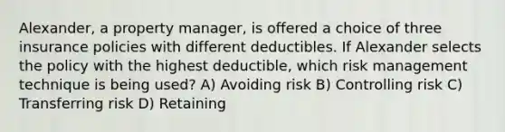 Alexander, a property manager, is offered a choice of three insurance policies with different deductibles. If Alexander selects the policy with the highest deductible, which risk management technique is being used? A) Avoiding risk B) Controlling risk C) Transferring risk D) Retaining