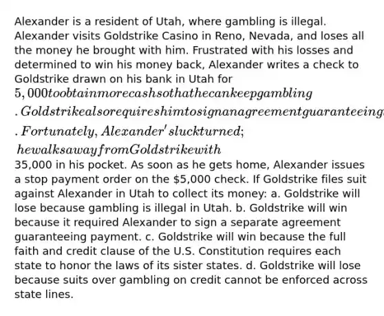 Alexander is a resident of Utah, where gambling is illegal. Alexander visits Goldstrike Casino in Reno, Nevada, and loses all the money he brought with him. Frustrated with his losses and determined to win his money back, Alexander writes a check to Goldstrike drawn on his bank in Utah for 5,000 to obtain more cash so that he can keep gambling. Goldstrike also requires him to sign an agreement guaranteeing that he will repay any money advanced to him. Fortunately, Alexander's luck turned; he walks away from Goldstrike with35,000 in his pocket. As soon as he gets home, Alexander issues a stop payment order on the 5,000 check. If Goldstrike files suit against Alexander in Utah to collect its money: a. Goldstrike will lose because gambling is illegal in Utah. b. Goldstrike will win because it required Alexander to sign a separate agreement guaranteeing payment. c. Goldstrike will win because the full faith and credit clause of the U.S. Constitution requires each state to honor the laws of its sister states. d. Goldstrike will lose because suits over gambling on credit cannot be enforced across state lines.