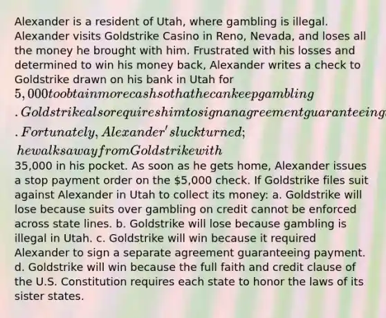 Alexander is a resident of Utah, where gambling is illegal. Alexander visits Goldstrike Casino in Reno, Nevada, and loses all the money he brought with him. Frustrated with his losses and determined to win his money back, Alexander writes a check to Goldstrike drawn on his bank in Utah for 5,000 to obtain more cash so that he can keep gambling. Goldstrike also requires him to sign an agreement guaranteeing that he will repay any money advanced to him. Fortunately, Alexander's luck turned; he walks away from Goldstrike with35,000 in his pocket. As soon as he gets home, Alexander issues a stop payment order on the 5,000 check. If Goldstrike files suit against Alexander in Utah to collect its money: a. Goldstrike will lose because suits over gambling on credit cannot be enforced across state lines. b. Goldstrike will lose because gambling is illegal in Utah. c. Goldstrike will win because it required Alexander to sign a separate agreement guaranteeing payment. d. Goldstrike will win because the full faith and credit clause of the U.S. Constitution requires each state to honor the laws of its sister states.