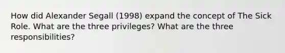 How did Alexander Segall (1998) expand the concept of The Sick Role. What are the three privileges? What are the three responsibilities?