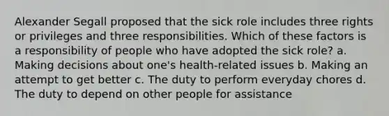 Alexander Segall proposed that the sick role includes three rights or privileges and three responsibilities. Which of these factors is a responsibility of people who have adopted the sick role? a. Making decisions about one's health-related issues b. Making an attempt to get better c. The duty to perform everyday chores d. The duty to depend on other people for assistance