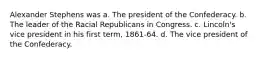 Alexander Stephens was a. The president of the Confederacy. b. The leader of the Racial Republicans in Congress. c. Lincoln's vice president in his first term, 1861-64. d. The vice president of the Confederacy.