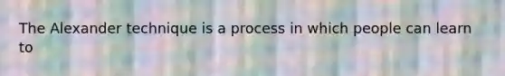 The Alexander technique is a process in which people can learn to