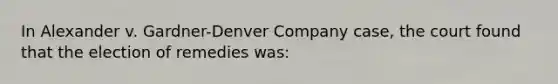 In Alexander v. Gardner-Denver Company case, the court found that the election of remedies was: