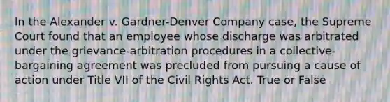 In the Alexander v. Gardner-Denver Company case, the Supreme Court found that an employee whose discharge was arbitrated under the grievance-arbitration procedures in a collective-bargaining agreement was precluded from pursuing a cause of action under Title VII of the <a href='https://www.questionai.com/knowledge/kkdJLQddfe-civil-rights' class='anchor-knowledge'>civil rights</a> Act. True or False