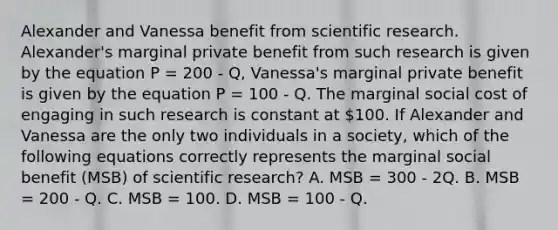 Alexander and Vanessa benefit from scientific research. Alexander's marginal private benefit from such research is given by the equation P = 200 - Q, Vanessa's marginal private benefit is given by the equation P = 100 - Q. The marginal social cost of engaging in such research is constant at 100. If Alexander and Vanessa are the only two individuals in a society, which of the following equations correctly represents the marginal social benefit (MSB) of scientific research? A. MSB = 300 - 2Q. B. MSB = 200 - Q. C. MSB = 100. D. MSB = 100 - Q.