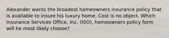 Alexander wants the broadest homeowners insurance policy that is available to insure his luxury home. Cost is no object. Which Insurance Services Office, Inc. (ISO), homeowners policy form will he most likely choose?