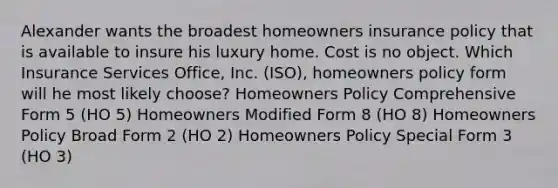 Alexander wants the broadest homeowners insurance policy that is available to insure his luxury home. Cost is no object. Which Insurance Services Office, Inc. (ISO), homeowners policy form will he most likely choose? Homeowners Policy Comprehensive Form 5 (HO 5) Homeowners Modified Form 8 (HO 8) Homeowners Policy Broad Form 2 (HO 2) Homeowners Policy Special Form 3 (HO 3)