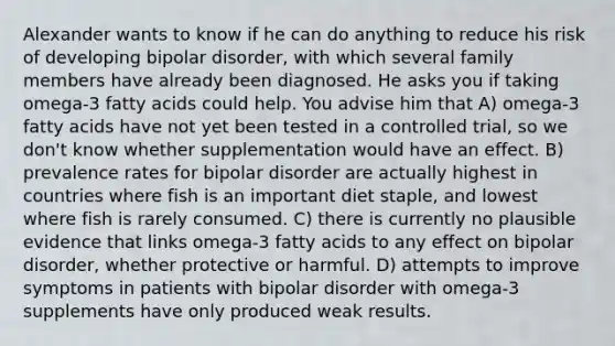 Alexander wants to know if he can do anything to reduce his risk of developing bipolar disorder, with which several family members have already been diagnosed. He asks you if taking omega-3 fatty acids could help. You advise him that A) omega-3 fatty acids have not yet been tested in a controlled trial, so we don't know whether supplementation would have an effect. B) prevalence rates for bipolar disorder are actually highest in countries where fish is an important diet staple, and lowest where fish is rarely consumed. C) there is currently no plausible evidence that links omega-3 fatty acids to any effect on bipolar disorder, whether protective or harmful. D) attempts to improve symptoms in patients with bipolar disorder with omega-3 supplements have only produced weak results.