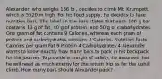 Alexander, who weighs 186 lb , decides to climb Mt. Krumpett, which is 5520 m high. For his food supply, he decides to take nutrition bars. The label on the bars states that each 100-g bar contains 10 g of fat, 40 g of protein, and 50 g of carbohydrates. One gram of fat contains 9 Calories, whereas each gram of protein and carbohydrates contains 4 Calories. Nutrition facts Calories per gram Fat 9 Protein 4 Carbohydrates 4 Alexander wants to know exactly how many bars to pack in his backpack for the journey. To provide a margin of safety, he assumes that he will need as much energy for the return trip as for the uphill climb. How many bars should Alexander pack?