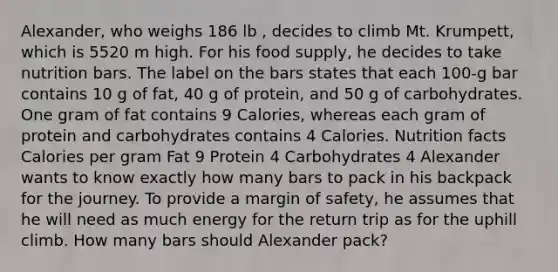 Alexander, who weighs 186 lb , decides to climb Mt. Krumpett, which is 5520 m high. For his food supply, he decides to take nutrition bars. The label on the bars states that each 100-g bar contains 10 g of fat, 40 g of protein, and 50 g of carbohydrates. One gram of fat contains 9 Calories, whereas each gram of protein and carbohydrates contains 4 Calories. Nutrition facts Calories per gram Fat 9 Protein 4 Carbohydrates 4 Alexander wants to know exactly how many bars to pack in his backpack for the journey. To provide a margin of safety, he assumes that he will need as much energy for the return trip as for the uphill climb. How many bars should Alexander pack?