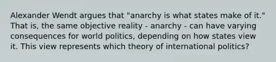 Alexander Wendt argues that "anarchy is what states make of it." That is, the same objective reality - anarchy - can have varying consequences for world politics, depending on how states view it. This view represents which theory of international politics?