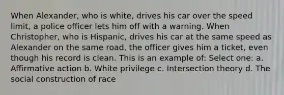 When Alexander, who is white, drives his car over the speed limit, a police officer lets him off with a warning. When Christopher, who is Hispanic, drives his car at the same speed as Alexander on the same road, the officer gives him a ticket, even though his record is clean. This is an example of: Select one: a. Affirmative action b. White privilege c. Intersection theory d. The social construction of race