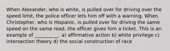 When Alexander, who is white, is pulled over for driving over the speed limit, the police officer lets him off with a warning. When Christopher, who is Hispanic, is pulled over for driving the same speed on the same road, the officer gives him a ticket. This is an example of __________. a) affirmative action b) white privilege c) intersection theory d) the social construction of race