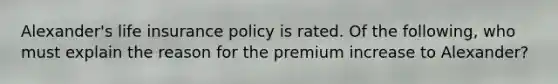 Alexander's life insurance policy is rated. Of the following, who must explain the reason for the premium increase to Alexander?