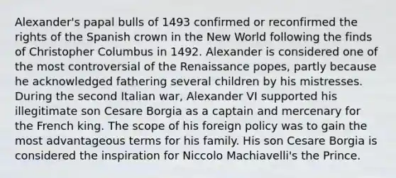 Alexander's papal bulls of 1493 confirmed or reconfirmed the rights of the Spanish crown in the New World following the finds of Christopher Columbus in 1492. Alexander is considered one of the most controversial of the Renaissance popes, partly because he acknowledged fathering several children by his mistresses. During the second Italian war, Alexander VI supported his illegitimate son Cesare Borgia as a captain and mercenary for the French king. The scope of his foreign policy was to gain the most advantageous terms for his family. His son Cesare Borgia is considered the inspiration for Niccolo Machiavelli's the Prince.