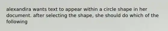 alexandira wants text to appear within a circle shape in her document. after selecting the shape, she should do which of the following