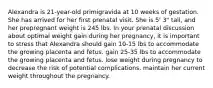 Alexandra is 21-year-old primigravida at 10 weeks of gestation. She has arrived for her first prenatal visit. She is 5' 3" tall, and her prepregnant weight is 245 lbs. In your prenatal discussion about optimal weight gain during her pregnancy, it is important to stress that Alexandra should gain 10-15 lbs to accommodate the growing placenta and fetus. gain 25-35 lbs to accommodate the growing placenta and fetus. lose weight during pregnancy to decrease the risk of potential complications. maintain her current weight throughout the pregnancy.