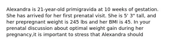 Alexandra is 21-year-old primigravida at 10 weeks of gestation. She has arrived for her first prenatal visit. She is 5' 3" tall, and her prepregnant weight is 245 lbs and her BMI is 45. In your prenatal discussion about optimal weight gain during her pregnancy,it is important to stress that Alexandra should