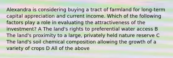 Alexandra is considering buying a tract of farmland for long-term capital appreciation and current income. Which of the following factors play a role in evaluating the attractiveness of the investment? A The land's rights to preferential water access B The land's proximity to a large, privately held nature reserve C The land's soil chemical composition allowing the growth of a variety of crops D All of the above