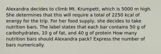 Alexandra decides to climb Mt. Krumpett, which is 5000 m high. She determines that this will require a total of 2250 kcal of energy for the trip. For her food supply, she decides to take nutrition bars. The label states that each bar contains 50 g of carbohydrates, 10 g of fat, and 40 g of protein How many nutrition bars should Alexandra pack? Express the number of bars numerically.