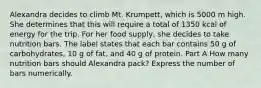 Alexandra decides to climb Mt. Krumpett, which is 5000 m high. She determines that this will require a total of 1350 kcal of energy for the trip. For her food supply, she decides to take nutrition bars. The label states that each bar contains 50 g of carbohydrates, 10 g of fat, and 40 g of protein. Part A How many nutrition bars should Alexandra pack? Express the number of bars numerically.