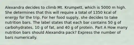 Alexandra decides to climb Mt. Krumpett, which is 5000 m high. She determines that this will require a total of 1350 kcal of energy for the trip. For her food supply, she decides to take nutrition bars. The label states that each bar contains 50 g of carbohydrates, 10 g of fat, and 40 g of protein. Part A How many nutrition bars should Alexandra pack? Express the number of bars numerically.