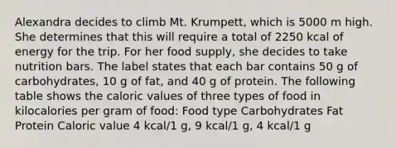 Alexandra decides to climb Mt. Krumpett, which is 5000 m high. She determines that this will require a total of 2250 kcal of energy for the trip. For her food supply, she decides to take nutrition bars. The label states that each bar contains 50 g of carbohydrates, 10 g of fat, and 40 g of protein. The following table shows the caloric values of three types of food in kilocalories per gram of food: Food type Carbohydrates Fat Protein Caloric value 4 kcal/1 g, 9 kcal/1 g, 4 kcal/1 g