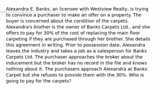 Alexandra E. Banks, an licensee with Westview Realty, is trying to convince a purchaser to make an offer on a property. The buyer is concerned about the condition of the carpets. Alexandra's brother is the owner of Banks Carpets Ltd., and she offers to pay for 30% of the cost of replacing the main floor carpeting if they are purchased through her brother. She details this agreement in writing. Prior to possession date, Alexandra leaves the industry and takes a job as a salesperson for Banks Carpets Ltd. The purchaser approaches the broker about the inducement but the broker has no record in the file and knows nothing about it. The purchasers approach Alexandra at Banks Carpet but she refuses to provide them with the 30%. Who is going to pay for the carpets?