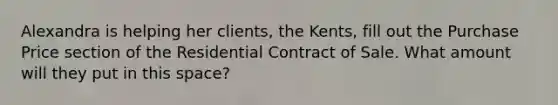 Alexandra is helping her clients, the Kents, fill out the Purchase Price section of the Residential Contract of Sale. What amount will they put in this space?