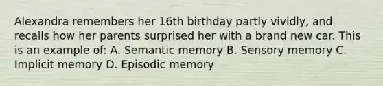 Alexandra remembers her 16th birthday partly vividly, and recalls how her parents surprised her with a brand new car. This is an example of: A. Semantic memory B. Sensory memory C. Implicit memory D. Episodic memory