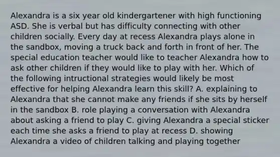 Alexandra is a six year old kindergartener with high functioning ASD. She is verbal but has difficulty connecting with other children socially. Every day at recess Alexandra plays alone in the sandbox, moving a truck back and forth in front of her. The special education teacher would like to teacher Alexandra how to ask other children if they would like to play with her. Which of the following intructional strategies would likely be most effective for helping Alexandra learn this skill? A. explaining to Alexandra that she cannot make any friends if she sits by herself in the sandbox B. role playing a conversation with Alexandra about asking a friend to play C. giving Alexandra a special sticker each time she asks a friend to play at recess D. showing Alexandra a video of children talking and playing together