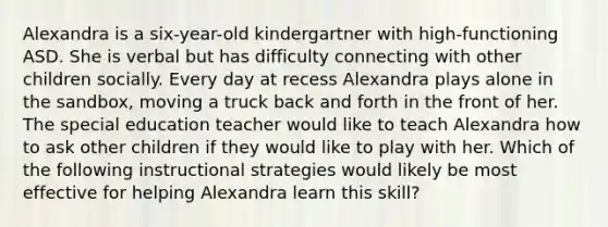 Alexandra is a six-year-old kindergartner with high-functioning ASD. She is verbal but has difficulty connecting with other children socially. Every day at recess Alexandra plays alone in the sandbox, moving a truck back and forth in the front of her. The special education teacher would like to teach Alexandra how to ask other children if they would like to play with her. Which of the following instructional strategies would likely be most effective for helping Alexandra learn this skill?