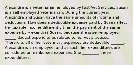 Alexandra is a veterinarian employed by Fast Vet Services. Susan is a self-employed veterinarian. During the current year, Alexandra and Susan have the same amounts of income and deductions. How does a deductible expense paid by Susan affect her taxable income differently than the payment of the same expense by Alexandra? Susan, because she is self-employed, ______ deduct expenditures related to her vet practices. Therefore, all of her veterinary expenses are deductible _______. Alexandra is an employee, and as such, her expenditures are considered unreimbursed expenses. She _________ these expenditures.