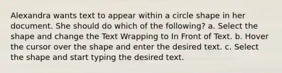 Alexandra wants text to appear within a circle shape in her document. She should do which of the following? a. Select the shape and change the Text Wrapping to In Front of Text. b. Hover the cursor over the shape and enter the desired text. c. Select the shape and start typing the desired text.