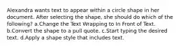 Alexandra wants text to appear within a circle shape in her document. After selecting the shape, she should do which of the following? a.Change the Text Wrapping to In Front of Text. b.Convert the shape to a pull quote. c.Start typing the desired text. d.Apply a shape style that includes text.