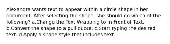 Alexandra wants text to appear within a circle shape in her document. After selecting the shape, she should do which of the following? a.Change the Text Wrapping to In Front of Text. b.Convert the shape to a pull quote. c.Start typing the desired text. d.Apply a shape style that includes text.