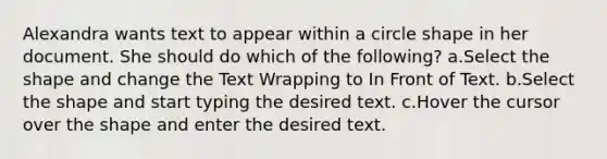 Alexandra wants text to appear within a circle shape in her document. She should do which of the following? a.Select the shape and change the Text Wrapping to In Front of Text. b.Select the shape and start typing the desired text. c.Hover the cursor over the shape and enter the desired text.