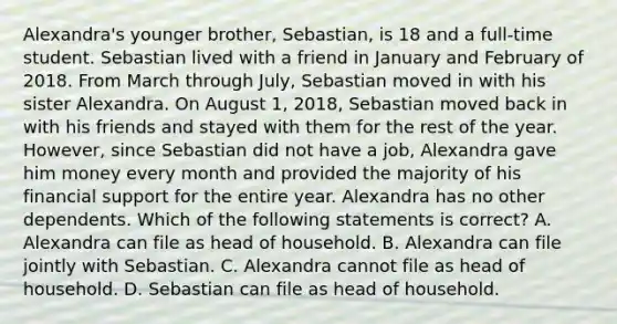 Alexandra's younger brother, Sebastian, is 18 and a full-time student. Sebastian lived with a friend in January and February of 2018. From March through July, Sebastian moved in with his sister Alexandra. On August 1, 2018, Sebastian moved back in with his friends and stayed with them for the rest of the year. However, since Sebastian did not have a job, Alexandra gave him money every month and provided the majority of his financial support for the entire year. Alexandra has no other dependents. Which of the following statements is correct? A. Alexandra can file as head of household. B. Alexandra can file jointly with Sebastian. C. Alexandra cannot file as head of household. D. Sebastian can file as head of household.