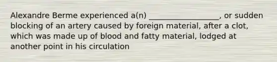 Alexandre Berme experienced a(n) __________________, or sudden blocking of an artery caused by foreign material, after a clot, which was made up of blood and fatty material, lodged at another point in his circulation