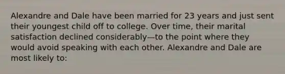 Alexandre and Dale have been married for 23 years and just sent their youngest child off to college. Over time, their marital satisfaction declined considerably—to the point where they would avoid speaking with each other. Alexandre and Dale are most likely to: