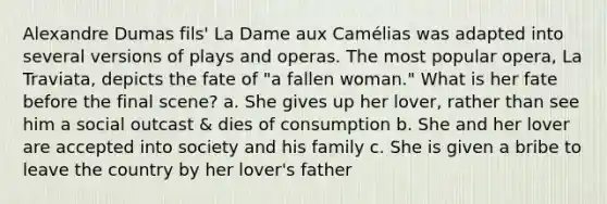 Alexandre Dumas fils' La Dame aux Camélias was adapted into several versions of plays and operas. The most popular opera, La Traviata, depicts the fate of "a fallen woman." What is her fate before the final scene? a. She gives up her lover, rather than see him a social outcast & dies of consumption b. She and her lover are accepted into society and his family c. She is given a bribe to leave the country by her lover's father