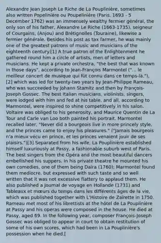 Alexandre Jean Joseph Le Riche de La Pouplinière, sometimes also written Popelinière ou Poupelinière (Paris, 1693 - 5 December 1762) was an immensely wealthy fermier général, the only son of his father, Alexandre Le Riche (1663-1735), seigneur of Courgains, (Anjou) and Brétignolles (Touraine), likewise a fermier générale. Besides his post as tax farmer, he was mainly one of the greatest patrons of music and musicians of the eighteenth century.[1] A true patron of the Enlightenment he gathered round him a circle of artists, men of letters and musicians. He kept a private orchestra, "the best that was known in those days", according to Jean-François Marmontel ("... le meilleur concert de musique qui fût connu dans ce temps-là."),[2] which was led for twenty-two years by Jean-Philippe Rameau, who was succeeded by Johann Stamitz and then by François-Joseph Gossec. The best Italian musicians, violinists, singers, were lodged with him and fed at his table, and all, according to Marmontel, were inspired to shine competitively in his salon. Voltaire was obliged to his generosity, and Maurice Quentin de La Tour and Carle van Loo both painted his portrait. Marmontel recalled later, "Never did a bourgeois live in more princely style, and the princes came to enjoy his pleasures." ("Jamais bourgeois n'a mieux vécu en prince, et les princes venaient jouir de ses plaisirs.")[3] Separated from his wife, La Pouplinière established himself luxuriously at Passy, a fashionable suburb west of Paris. The best singers from the Opéra and the most beautiful dancers embellished his suppers. In his private theatre he mounted his own comedies, one of them being Daïra (1760); Marmontel found them mediocre, but expressed with such taste and so well written that it was not excessive flattery to applaud them. He also published a Journal de voyage en Hollande (1731) and Tableaux et mœurs du temps dans les différents âges de la vie, which was published together with L'Histoire de Zaïrette in 1750. Rameau met most of his librettists at the hôtel de La Pouplinière at Passy and his operas were composed in the house. He died at Passy, aged 69. In the following year, composer François-Joseph Gossec was obliged to appear in court to obtain restitution of some of his own scores, which had been in La Pouplinière's possession when he died.[
