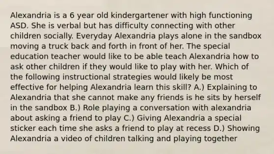 Alexandria is a 6 year old kindergartener with high functioning ASD. She is verbal but has difficulty connecting with other children socially. Everyday Alexandria plays alone in the sandbox moving a truck back and forth in front of her. The special education teacher would like to be able teach Alexandria how to ask other children if they would like to play with her. Which of the following instructional strategies would likely be most effective for helping Alexandria learn this skill? A.) Explaining to Alexandria that she cannot make any friends is he sits by herself in the sandbox B.) Role playing a conversation with alexandria about asking a friend to play C.) Giving Alexandria a special sticker each time she asks a friend to play at recess D.) Showing Alexandria a video of children talking and playing together