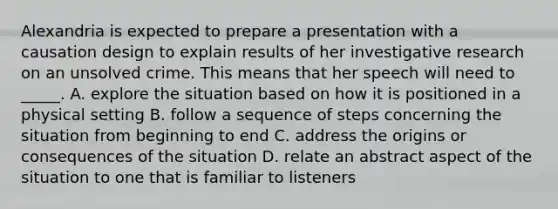 Alexandria is expected to prepare a presentation with a causation design to explain results of her investigative research on an unsolved crime. This means that her speech will need to _____. A. explore the situation based on how it is positioned in a physical setting B. follow a sequence of steps concerning the situation from beginning to end C. address the origins or consequences of the situation D. relate an abstract aspect of the situation to one that is familiar to listeners