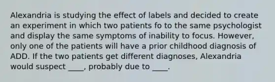 Alexandria is studying the effect of labels and decided to create an experiment in which two patients fo to the same psychologist and display the same symptoms of inability to focus. However, only one of the patients will have a prior childhood diagnosis of ADD. If the two patients get different diagnoses, Alexandria would suspect ____, probably due to ____.