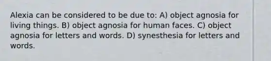 Alexia can be considered to be due to: A) object agnosia for living things. B) object agnosia for human faces. C) object agnosia for letters and words. D) synesthesia for letters and words.