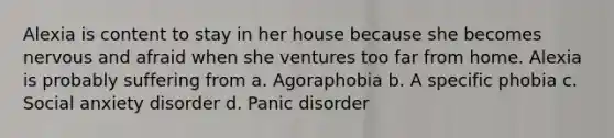 Alexia is content to stay in her house because she becomes nervous and afraid when she ventures too far from home. Alexia is probably suffering from a. Agoraphobia b. A specific phobia c. Social anxiety disorder d. Panic disorder